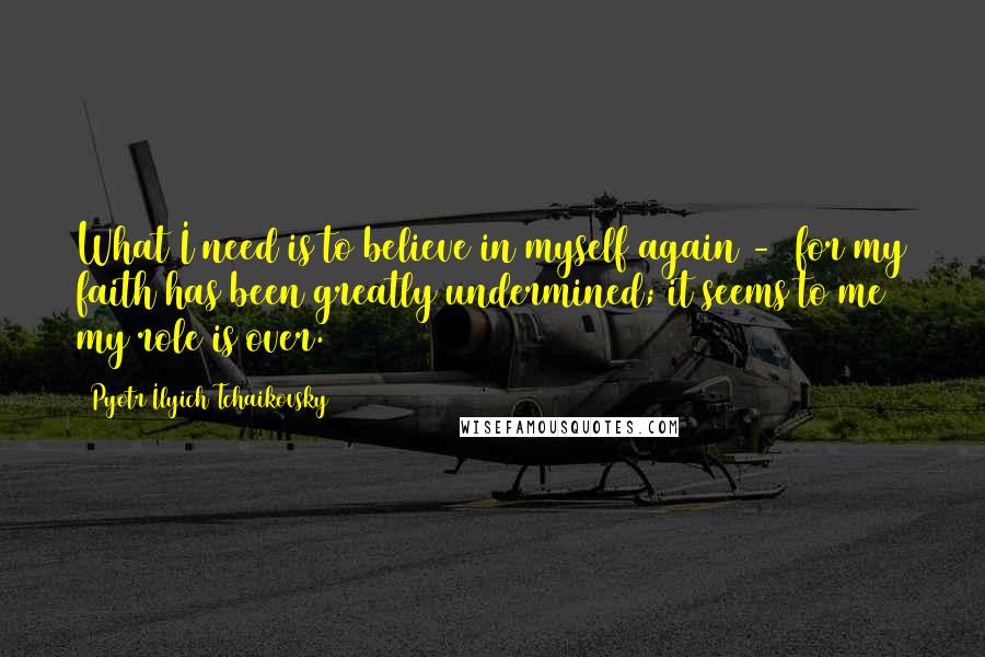 Pyotr Ilyich Tchaikovsky Quotes: What I need is to believe in myself again - for my faith has been greatly undermined; it seems to me my role is over.