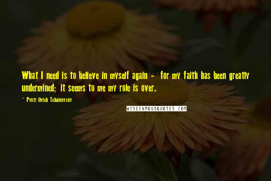 Pyotr Ilyich Tchaikovsky Quotes: What I need is to believe in myself again - for my faith has been greatly undermined; it seems to me my role is over.