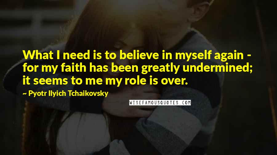 Pyotr Ilyich Tchaikovsky Quotes: What I need is to believe in myself again - for my faith has been greatly undermined; it seems to me my role is over.