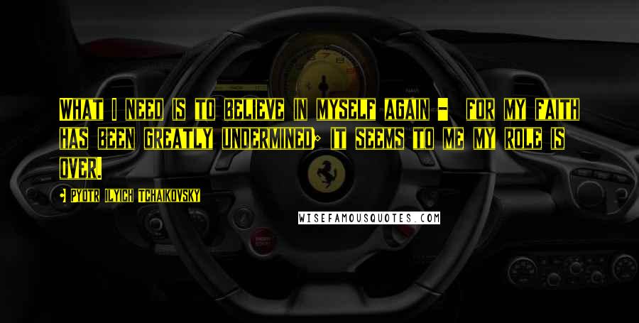 Pyotr Ilyich Tchaikovsky Quotes: What I need is to believe in myself again - for my faith has been greatly undermined; it seems to me my role is over.
