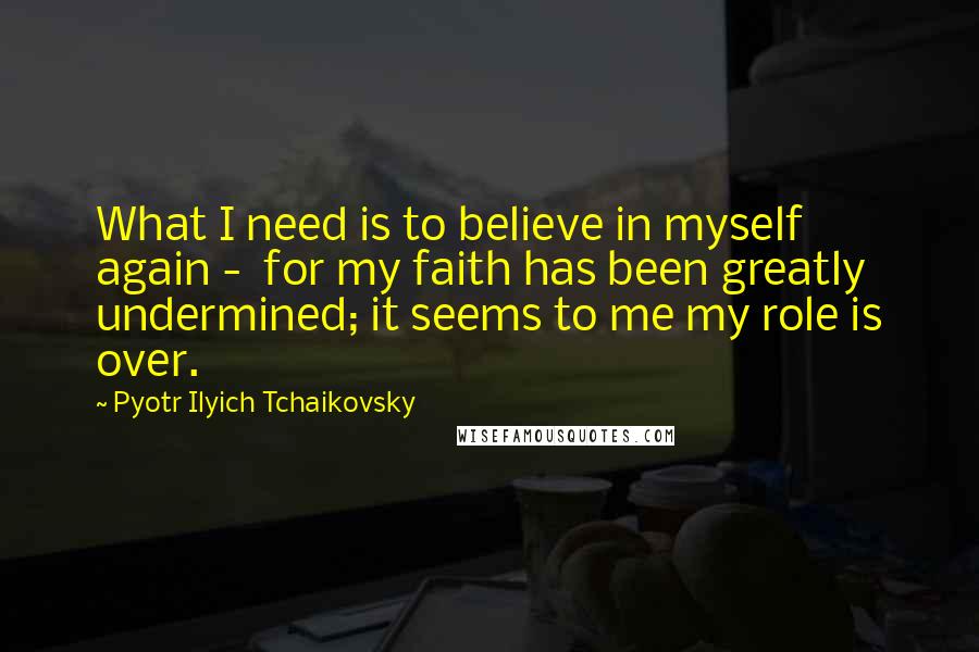 Pyotr Ilyich Tchaikovsky Quotes: What I need is to believe in myself again - for my faith has been greatly undermined; it seems to me my role is over.