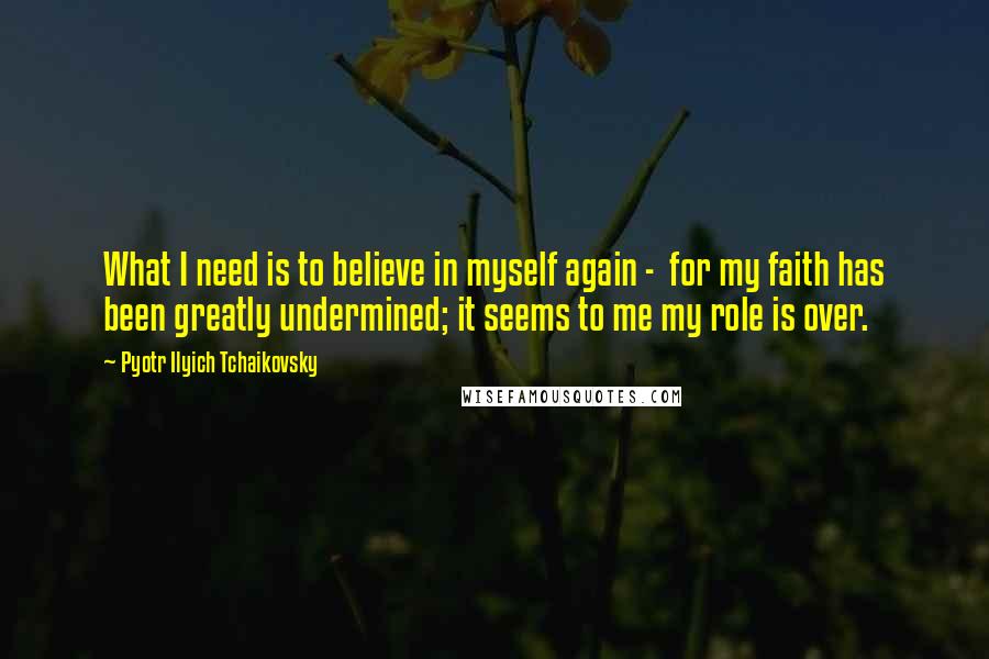 Pyotr Ilyich Tchaikovsky Quotes: What I need is to believe in myself again - for my faith has been greatly undermined; it seems to me my role is over.