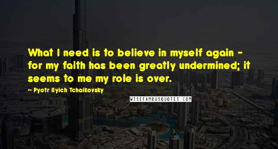 Pyotr Ilyich Tchaikovsky Quotes: What I need is to believe in myself again - for my faith has been greatly undermined; it seems to me my role is over.