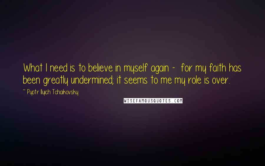 Pyotr Ilyich Tchaikovsky Quotes: What I need is to believe in myself again - for my faith has been greatly undermined; it seems to me my role is over.