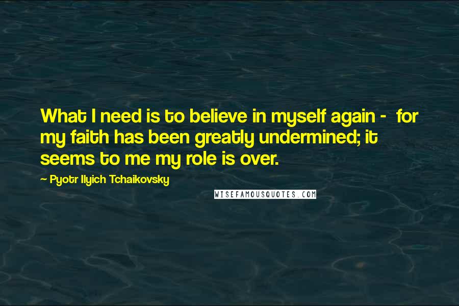 Pyotr Ilyich Tchaikovsky Quotes: What I need is to believe in myself again - for my faith has been greatly undermined; it seems to me my role is over.
