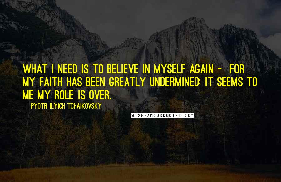 Pyotr Ilyich Tchaikovsky Quotes: What I need is to believe in myself again - for my faith has been greatly undermined; it seems to me my role is over.