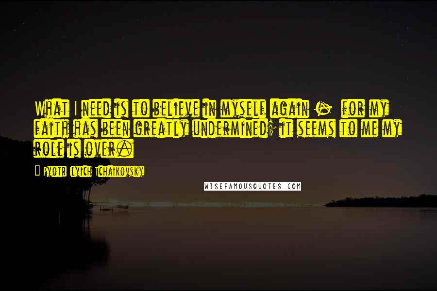 Pyotr Ilyich Tchaikovsky Quotes: What I need is to believe in myself again - for my faith has been greatly undermined; it seems to me my role is over.