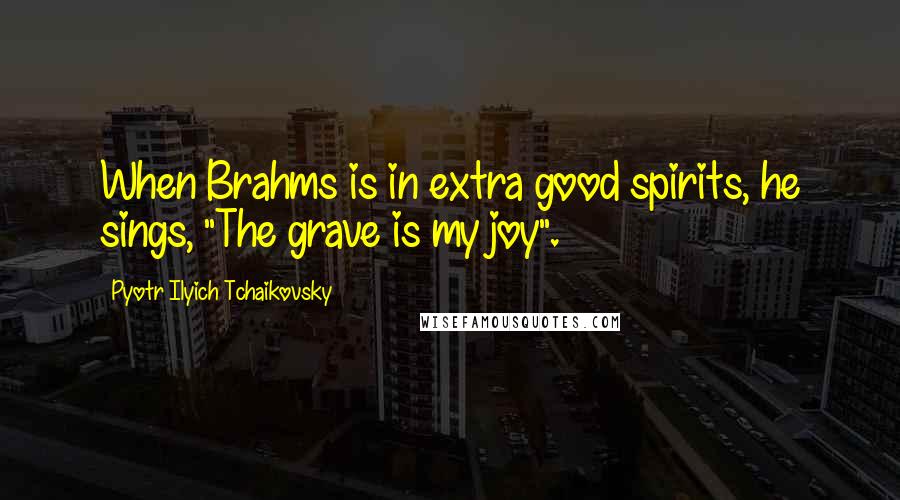 Pyotr Ilyich Tchaikovsky Quotes: When Brahms is in extra good spirits, he sings, "The grave is my joy".