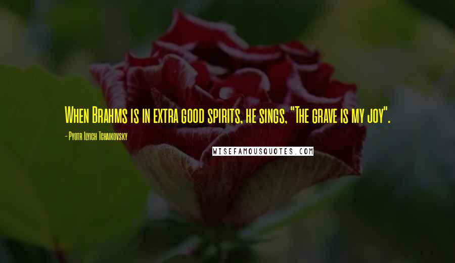 Pyotr Ilyich Tchaikovsky Quotes: When Brahms is in extra good spirits, he sings, "The grave is my joy".