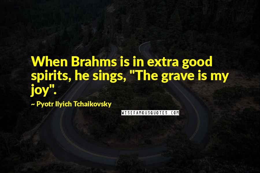 Pyotr Ilyich Tchaikovsky Quotes: When Brahms is in extra good spirits, he sings, "The grave is my joy".