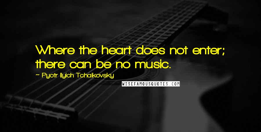 Pyotr Ilyich Tchaikovsky Quotes: Where the heart does not enter; there can be no music.