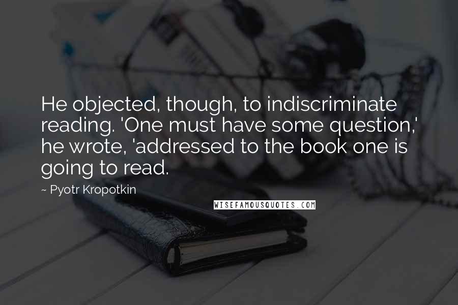 Pyotr Kropotkin Quotes: He objected, though, to indiscriminate reading. 'One must have some question,' he wrote, 'addressed to the book one is going to read.