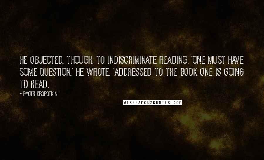 Pyotr Kropotkin Quotes: He objected, though, to indiscriminate reading. 'One must have some question,' he wrote, 'addressed to the book one is going to read.