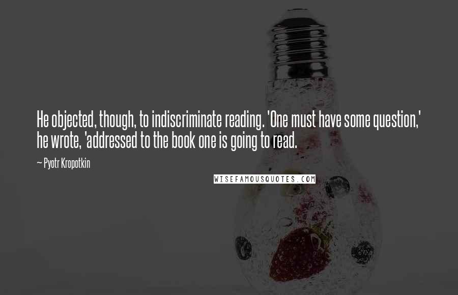 Pyotr Kropotkin Quotes: He objected, though, to indiscriminate reading. 'One must have some question,' he wrote, 'addressed to the book one is going to read.