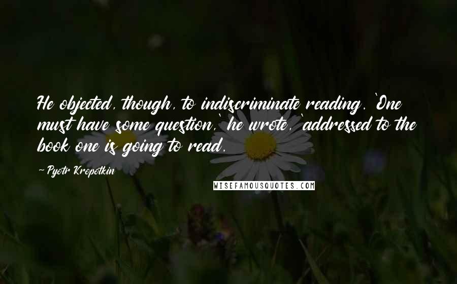 Pyotr Kropotkin Quotes: He objected, though, to indiscriminate reading. 'One must have some question,' he wrote, 'addressed to the book one is going to read.