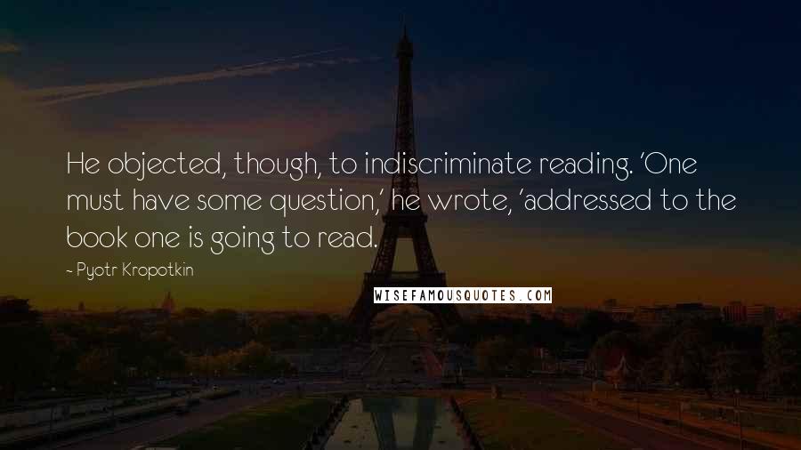 Pyotr Kropotkin Quotes: He objected, though, to indiscriminate reading. 'One must have some question,' he wrote, 'addressed to the book one is going to read.