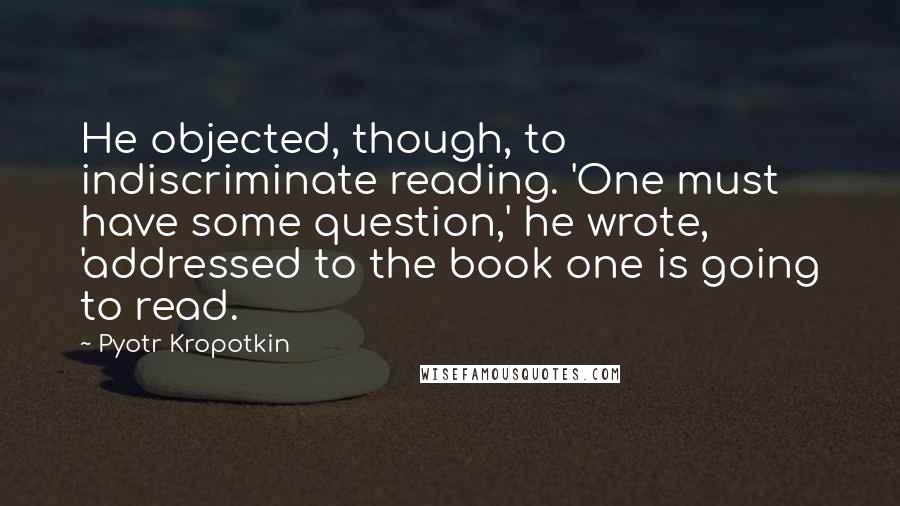 Pyotr Kropotkin Quotes: He objected, though, to indiscriminate reading. 'One must have some question,' he wrote, 'addressed to the book one is going to read.