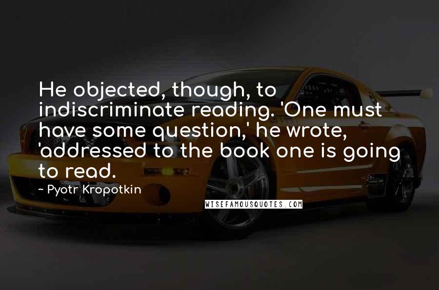 Pyotr Kropotkin Quotes: He objected, though, to indiscriminate reading. 'One must have some question,' he wrote, 'addressed to the book one is going to read.