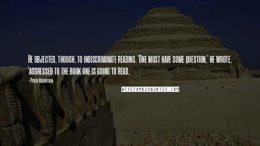 Pyotr Kropotkin Quotes: He objected, though, to indiscriminate reading. 'One must have some question,' he wrote, 'addressed to the book one is going to read.