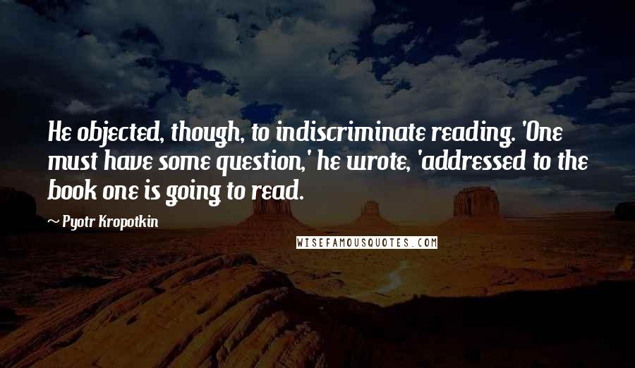 Pyotr Kropotkin Quotes: He objected, though, to indiscriminate reading. 'One must have some question,' he wrote, 'addressed to the book one is going to read.