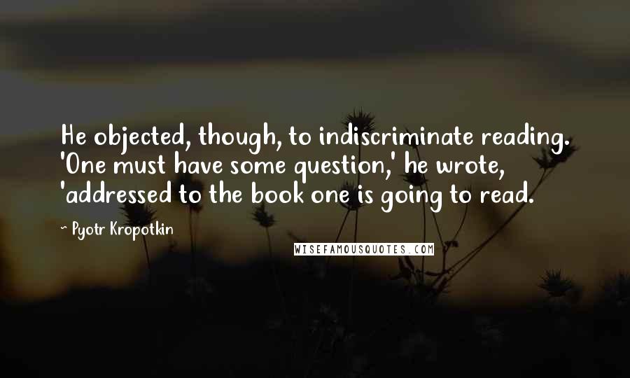 Pyotr Kropotkin Quotes: He objected, though, to indiscriminate reading. 'One must have some question,' he wrote, 'addressed to the book one is going to read.