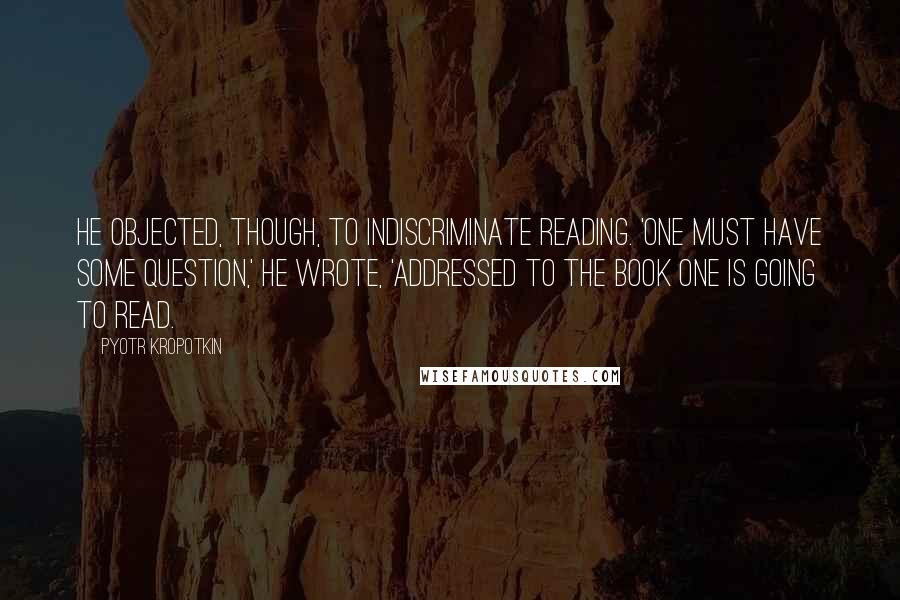 Pyotr Kropotkin Quotes: He objected, though, to indiscriminate reading. 'One must have some question,' he wrote, 'addressed to the book one is going to read.