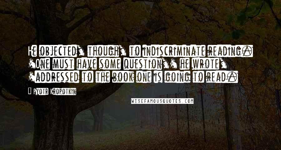 Pyotr Kropotkin Quotes: He objected, though, to indiscriminate reading. 'One must have some question,' he wrote, 'addressed to the book one is going to read.