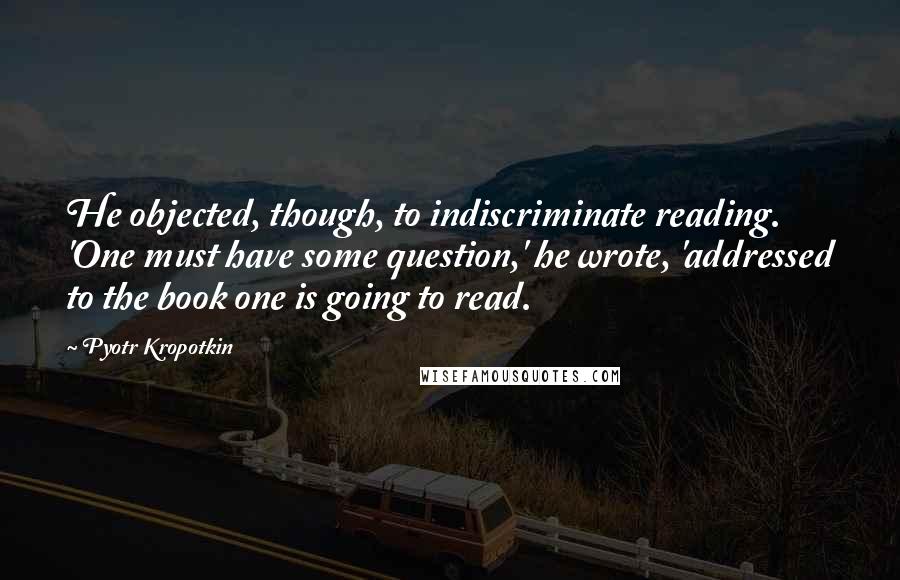 Pyotr Kropotkin Quotes: He objected, though, to indiscriminate reading. 'One must have some question,' he wrote, 'addressed to the book one is going to read.