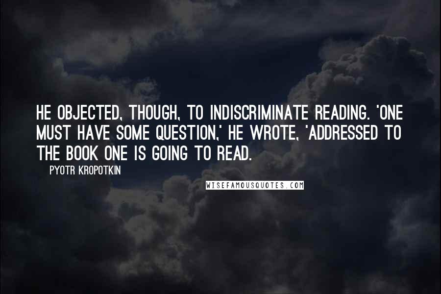 Pyotr Kropotkin Quotes: He objected, though, to indiscriminate reading. 'One must have some question,' he wrote, 'addressed to the book one is going to read.