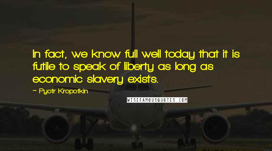 Pyotr Kropotkin Quotes: In fact, we know full well today that it is futile to speak of liberty as long as economic slavery exists.