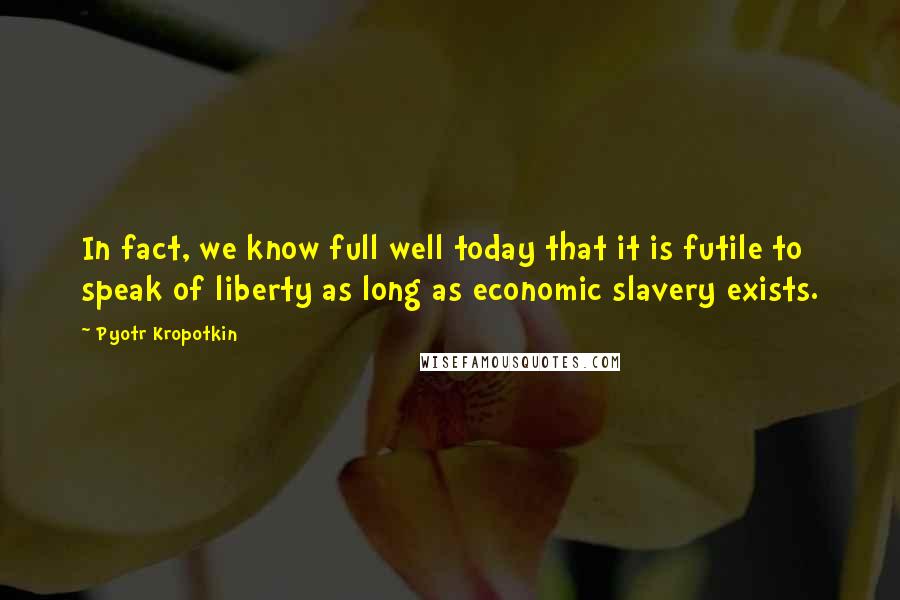 Pyotr Kropotkin Quotes: In fact, we know full well today that it is futile to speak of liberty as long as economic slavery exists.