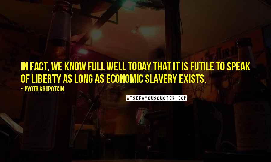Pyotr Kropotkin Quotes: In fact, we know full well today that it is futile to speak of liberty as long as economic slavery exists.