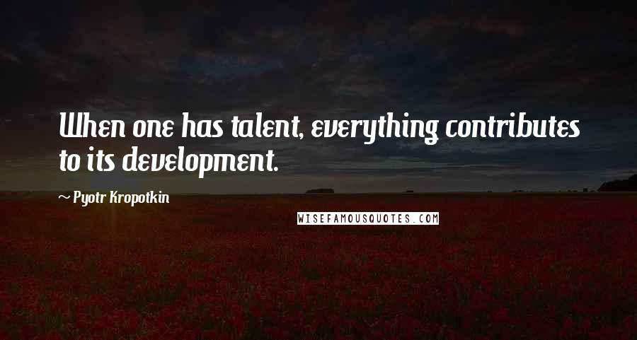 Pyotr Kropotkin Quotes: When one has talent, everything contributes to its development.