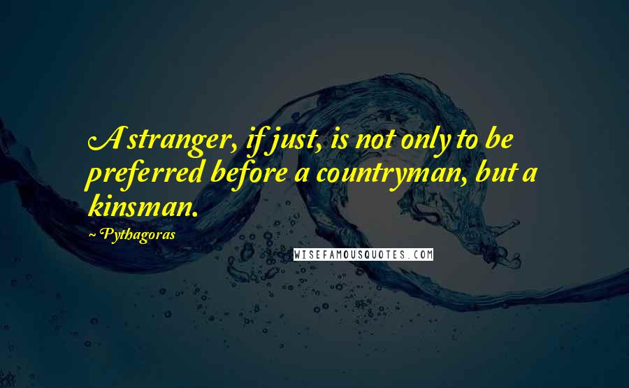 Pythagoras Quotes: A stranger, if just, is not only to be preferred before a countryman, but a kinsman.