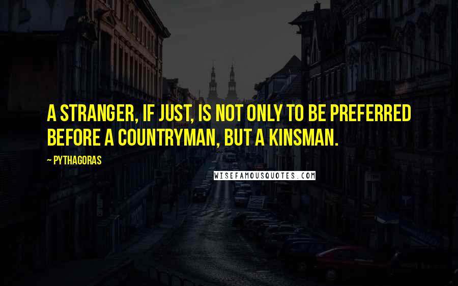 Pythagoras Quotes: A stranger, if just, is not only to be preferred before a countryman, but a kinsman.