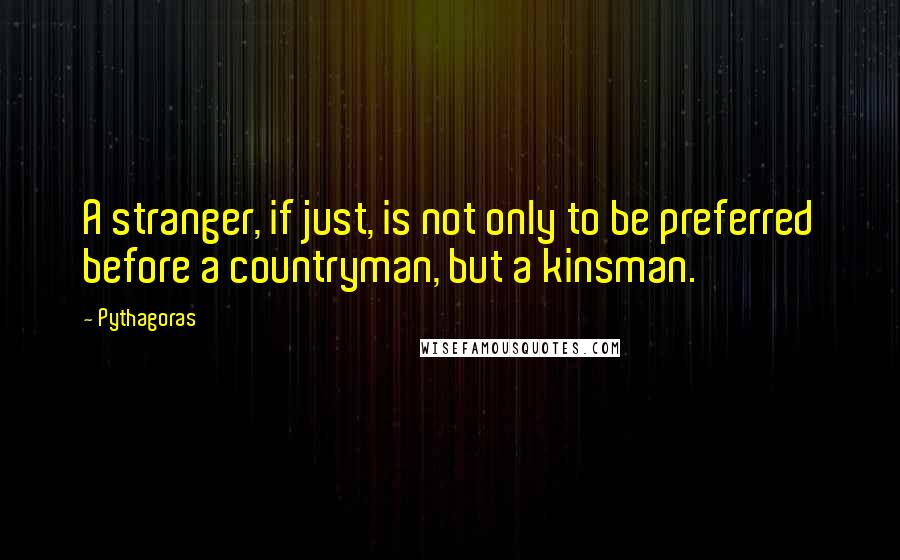 Pythagoras Quotes: A stranger, if just, is not only to be preferred before a countryman, but a kinsman.