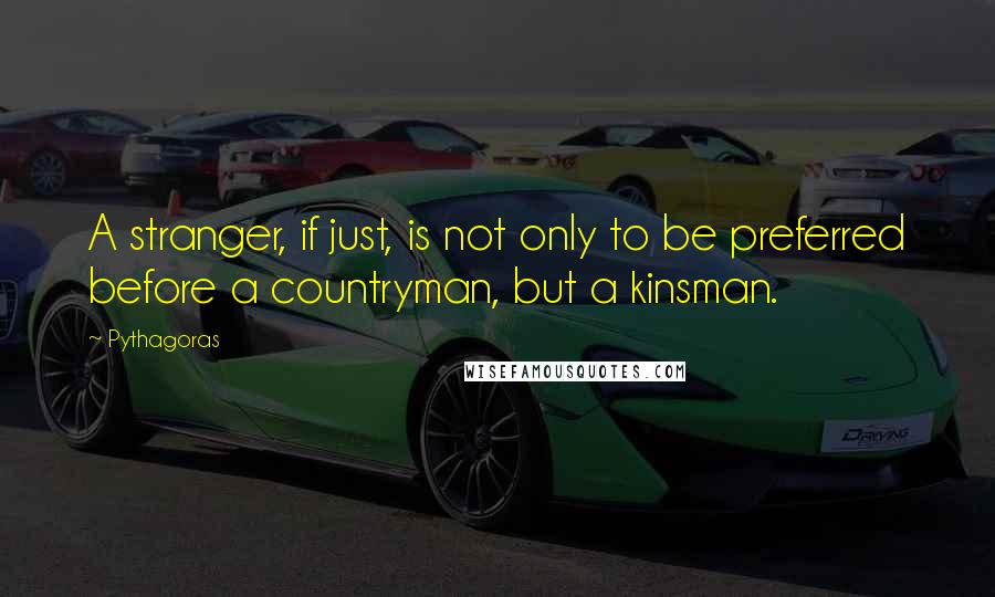 Pythagoras Quotes: A stranger, if just, is not only to be preferred before a countryman, but a kinsman.