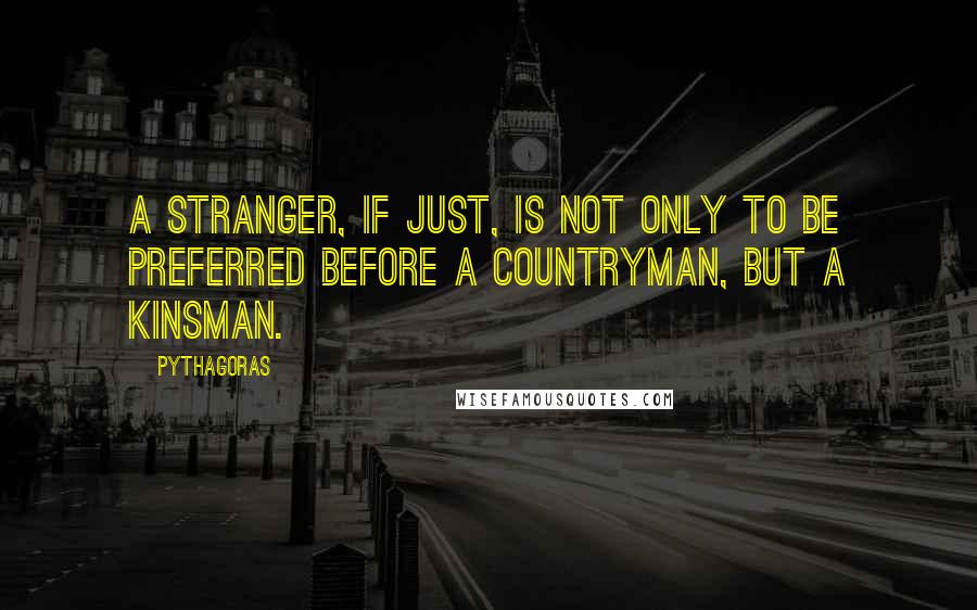 Pythagoras Quotes: A stranger, if just, is not only to be preferred before a countryman, but a kinsman.