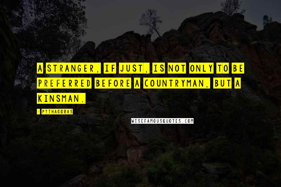 Pythagoras Quotes: A stranger, if just, is not only to be preferred before a countryman, but a kinsman.