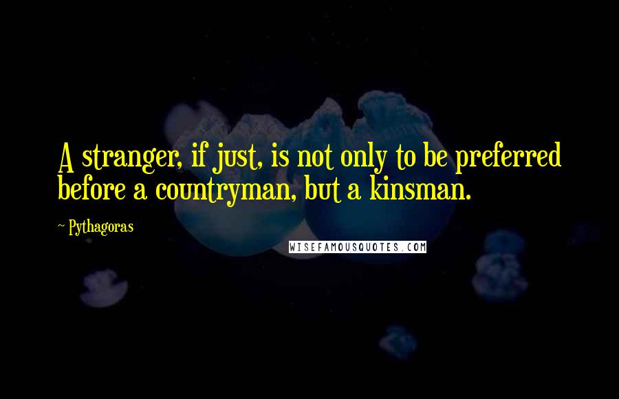 Pythagoras Quotes: A stranger, if just, is not only to be preferred before a countryman, but a kinsman.