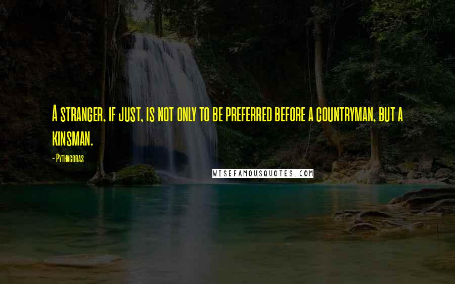 Pythagoras Quotes: A stranger, if just, is not only to be preferred before a countryman, but a kinsman.