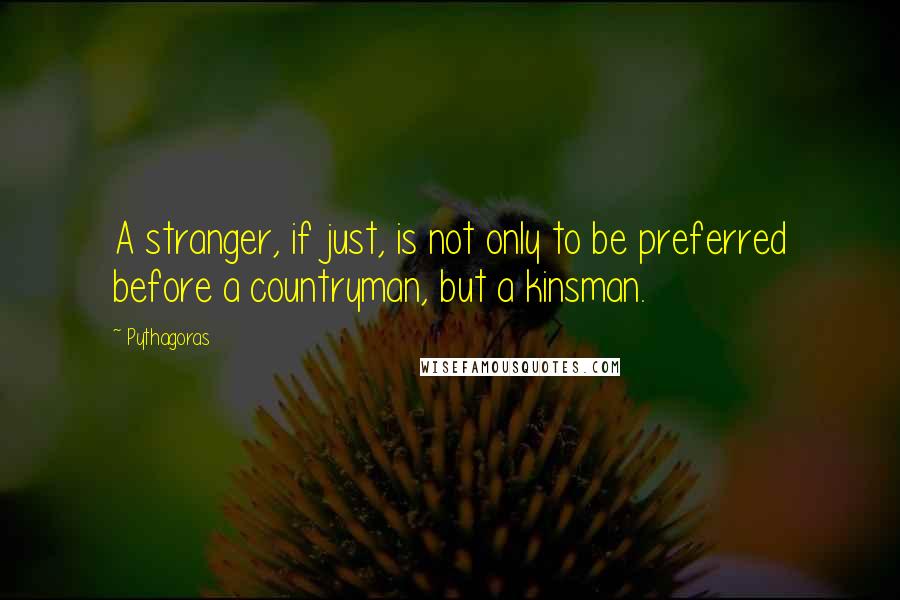 Pythagoras Quotes: A stranger, if just, is not only to be preferred before a countryman, but a kinsman.