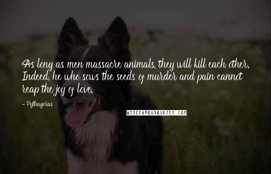 Pythagoras Quotes: As long as men massacre animals, they will kill each other. Indeed, he who sows the seeds of murder and pain cannot reap the joy of love.