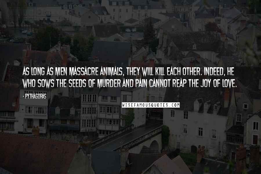 Pythagoras Quotes: As long as men massacre animals, they will kill each other. Indeed, he who sows the seeds of murder and pain cannot reap the joy of love.