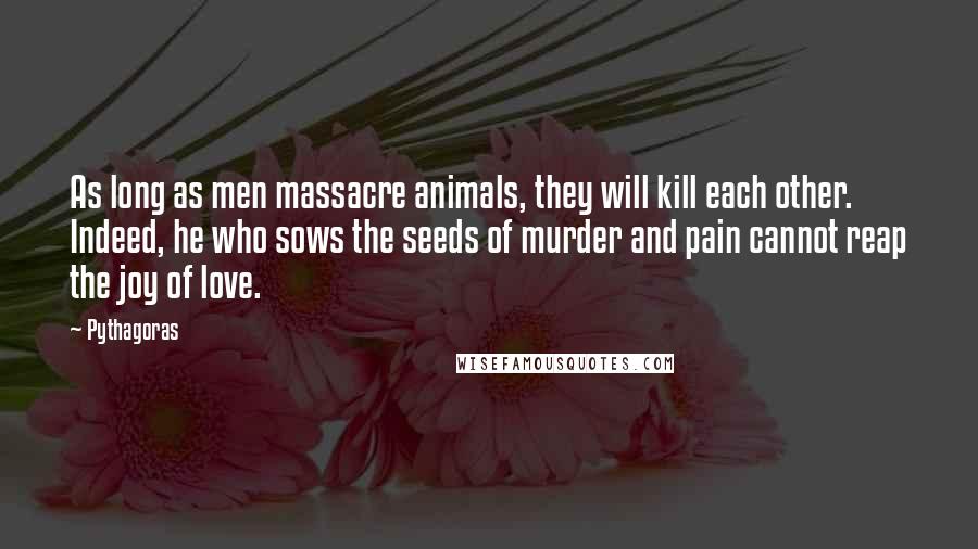 Pythagoras Quotes: As long as men massacre animals, they will kill each other. Indeed, he who sows the seeds of murder and pain cannot reap the joy of love.