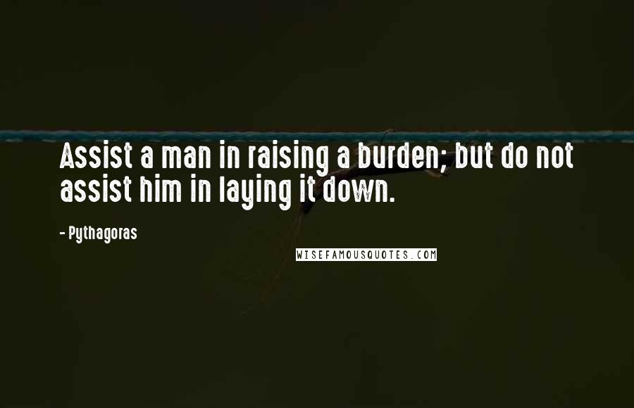 Pythagoras Quotes: Assist a man in raising a burden; but do not assist him in laying it down.