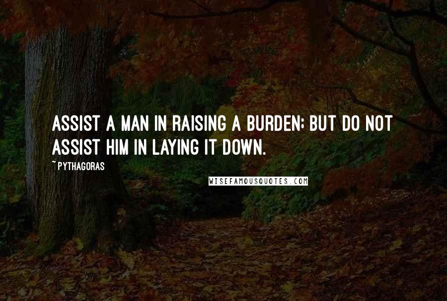 Pythagoras Quotes: Assist a man in raising a burden; but do not assist him in laying it down.