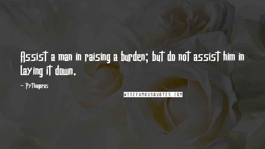 Pythagoras Quotes: Assist a man in raising a burden; but do not assist him in laying it down.