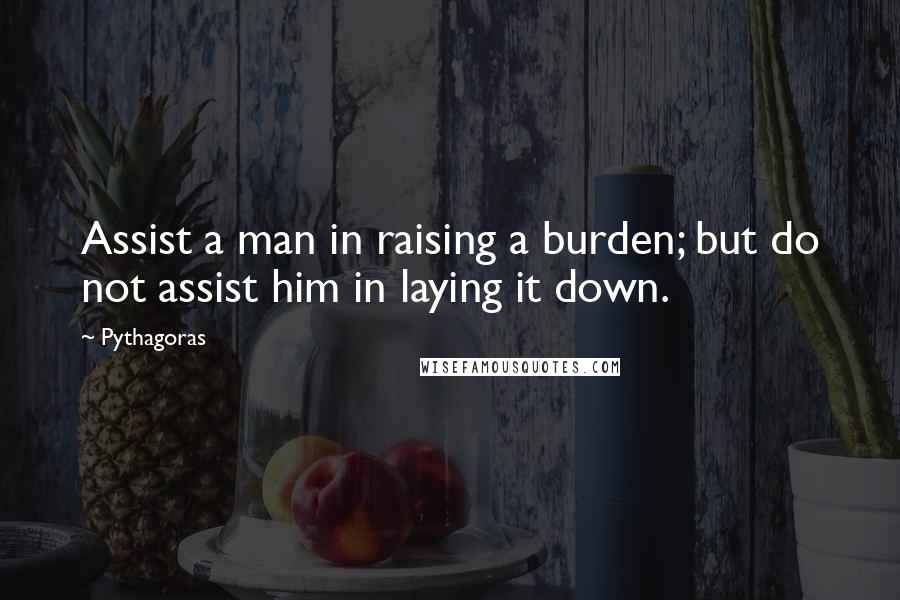 Pythagoras Quotes: Assist a man in raising a burden; but do not assist him in laying it down.