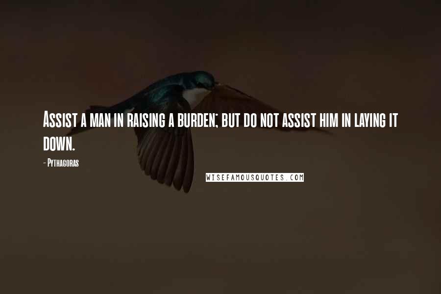 Pythagoras Quotes: Assist a man in raising a burden; but do not assist him in laying it down.